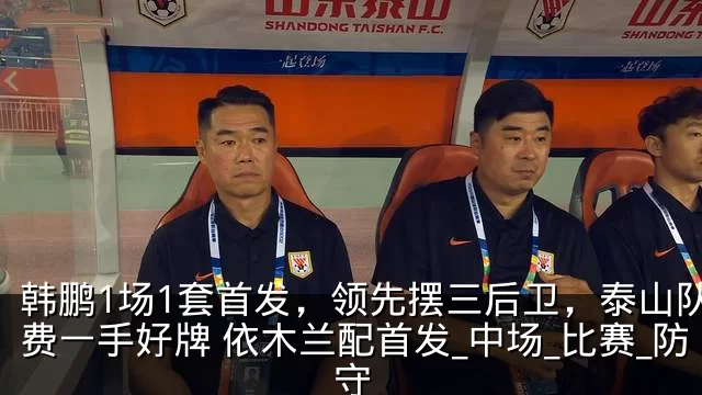 韩鹏1场1套首发，领先摆三后卫，泰山队浪费一手好牌 依木兰配首发_中场_比赛_防守